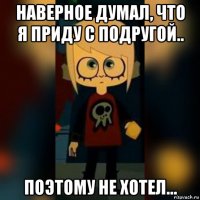 наверное думал, что я приду с подругой.. поэтому не хотел...