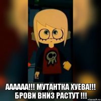  аааааа!!! мутантка хуева!!! брови вниз растут !!!