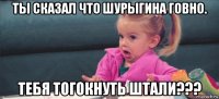 ты сказал что шурыгина говно. тебя тогокнуть штали???