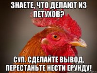 знаете, что делают из петухов? суп. сделайте вывод, перестаньте нести ерунду!