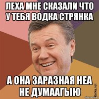 леха мне сказали что у тебя водка стрянка а она заразная неа не думаагыю