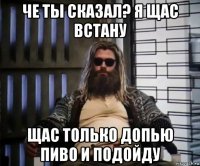 че ты сказал? я щас встану щас только допью пиво и подойду