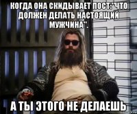 когда она скидывает пост:"что должен делать настоящий мужчина". а ты этого не делаешь