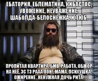 ебатория, еблематика, кибастос, увожение, неуважение, шаболда-белоснежка, ютюб, пропитая квартира, бмв, работа, обжор на неё, эс тэ рааа пон!, мама, психушка, ожирение , ненужная дочь рита.