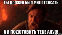 ты должен был мне отсосать а я подставить тебе анус!