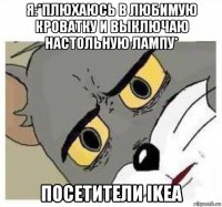 я:*плюхаюсь в любимую кроватку и выключаю настольную лампу* посетители ikea