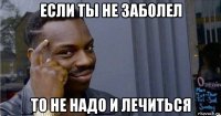 если ты не заболел то не надо и лечиться