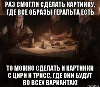 раз смогли сделать картинку, где все образы геральта есть то можно сделать и картинки с цири и трисс, где они будут во всех вариантах!