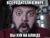 все родители в мире вы хуй на блюде