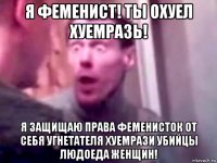 я феменист! ты охуел хуемразь! я защищаю права феменисток от себя угнетателя хуемрази убийцы людоеда женщин!