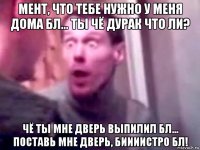 мент, что тебе нужно у меня дома бл... ты чё дурак что ли? чё ты мне дверь выпилил бл... поставь мне дверь, биииистро бл!