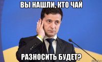 вы нашли, кто чай разносить будет?