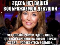 здесь нет вашей воображаемой девушки это онлайн ресурс. здесь лишь цветные картинки на экране. страхи уходят.... успокойтесь больной.