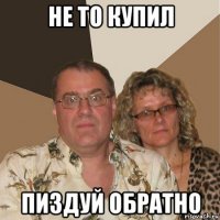 не то купил пиздуй обратно