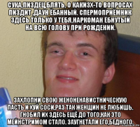 сука,пиздец,блять, о какизх-то вопросах пиздит ,даун ёбанный. спермоприёмник здесь только у тебя,наркоман ёбнутый на всю голову при рождении. захлопни свою женоненавистническую пасть и хуй соси,раз так женщин не любишь. гнобил их здесь ещё до того,как это мейнстримом стало. заугнетали его,бедного.