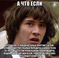 а что если а что если, те люди которые понтуются тем, если не смотрят разные передачи и новости по тв, потому что там показывают полную дичь, вешая лапшу на уши всем. то верят всему тому, что пишут в инете.