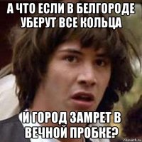 а что если в белгороде уберут все кольца и город замрет в вечной пробке?