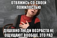 отвяжись со своей пожилостью душевно люди возраста не ощущают вообще, это раз