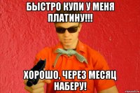 быстро купи у меня платину!!! хорошо, через месяц наберу!