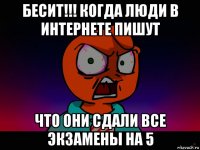 бесит!!! когда люди в интернете пишут что они сдали все экзамены на 5