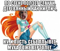 по стене ползет стакан, деревянный как кирпич, ну, и пусть себе плывет, муха тоже вертолет.