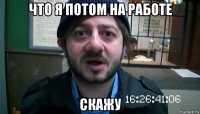 что я потом на работе скажу