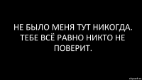 Не было меня тут никогда. Тебе всё равно никто не поверит.