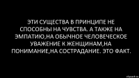 Эти существа в принципе не способны на чувства. А также на эмпатию,на обычное человеческое уважение к женщинам,на понимание,на сострадание. Это факт.