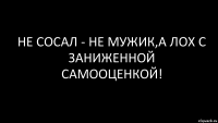 не сосал - не мужик,а лох с заниженной самооценкой!