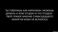 ТЫ ГОВОРИШЬ КАК НАРКОМАН. МОЖЕШЬ ДУМАТЬ О КОМ УГОДНО И ЧТО УГОДНО - ТВОЁ СРАНОЕ МНЕНИЕ СУМАСШЕДШЕГО НАХУЙ НИ КОМУ НЕ ВСРАЛОСЬ!