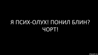 Я ПСИХ-ОЛУХ! ПОНИЛ БЛИН? ЧОРТ!