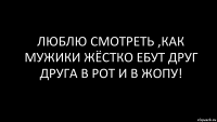 Люблю смотреть ,как мужики жёстко ебут друг друга в рот и в жопу!