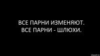 ВСе парни изменяют.
все парни - шлюхи.