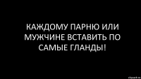 каждому парню или мужчине вставить по самые гланды!