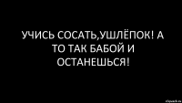 учись сосать,ушлёпок! а то так бабой и останешься!