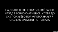 на долго тебя не хватит. всё равно назад в говно скатишься. у тебя до сих пор хуёво получается.нахуя я столько времени потратила