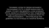 "Ненавижу, когда по своему желанию я рассказываю что-то, о своей жизни кому-то. Думая, что могу им доверять..А они начинают ругать, обижать и критиковать тебя. Поздравляю. Вы ещё раз доказали мне, что вам не стоит что либо рассказывать." - при этом,когда тебе доверяют,ты поступаешь по такой же формуле.