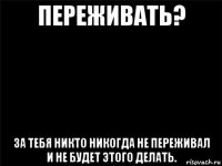 переживать? за тебя никто никогда не переживал и не будет этого делать.