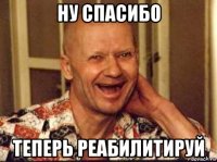 ну спасибо теперь реабилитируй