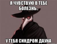 я чувствую в тебе болезнь.. у тебя синдром дауна