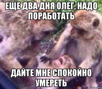 еще два дня олег, надо поработать дайте мне спокойно умереть