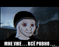  мне уже . . . всё ровно . . .