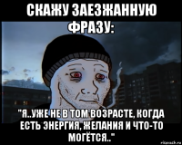 скажу заезжанную фразу: "я..уже не в том возрасте, когда есть энергия, желания и что-то могётся.."