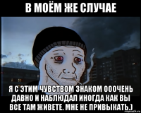 в моём же случае я с этим чувством знаком ооочень давно и наблюдал иногда как вы все там живете. мне не привыкать.)