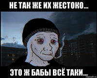 не так же их жестоко... это ж бабы всё таки...