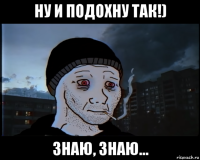 ну и подохну так!) знаю, знаю...