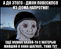 а до этого - джон повесился из дома напротив! ещё мужик какой-то с матерью живший в окно шагнул.. тоже тут