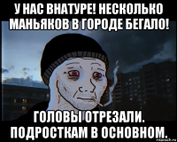 у нас внатуре! несколько маньяков в городе бегало! головы отрезали. подросткам в основном.