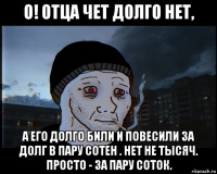 о! отца чет долго нет, а его долго били и повесили за долг в пару сотен . нет не тысяч. просто - за пару соток.