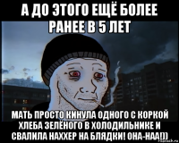 а до этого ещё более ранее в 5 лет мать просто кинула одного с коркой хлеба зелёного в холодильнике и свалила наххер на блядки! она-наа!))